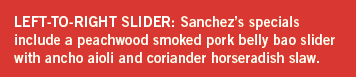 Sanchez’s specials include a peachwood smoked pork belly bao slider with ancho aioli and coriander horseradish slaw.